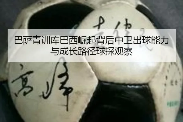 巴萨青训库巴西崛起背后中卫出球能力与成长路径球探观察
