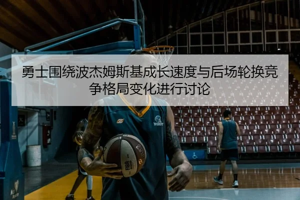 勇士围绕波杰姆斯基成长速度与后场轮换竞争格局变化进行讨论