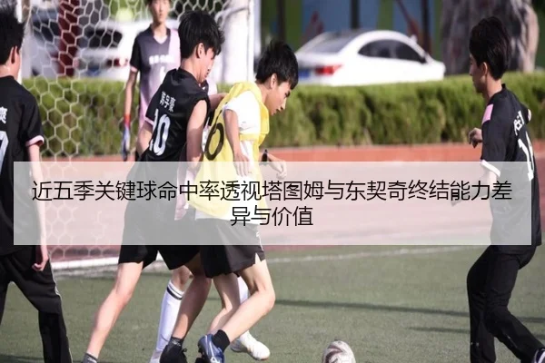 近五季关键球命中率透视塔图姆与东契奇终结能力差异与价值