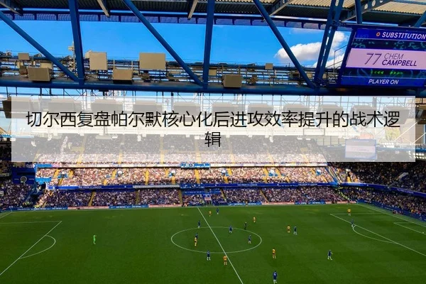 切尔西复盘帕尔默核心化后进攻效率提升的战术逻辑