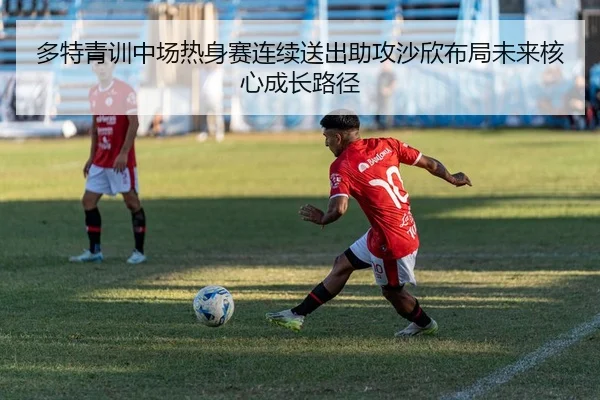 多特青训中场热身赛连续送出助攻沙欣布局未来核心成长路径